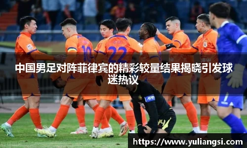 中国男足对阵菲律宾的精彩较量结果揭晓引发球迷热议